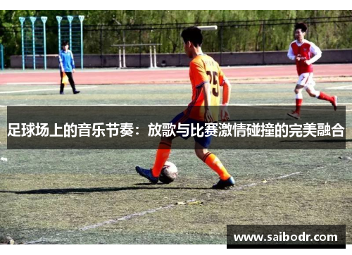 足球场上的音乐节奏：放歌与比赛激情碰撞的完美融合